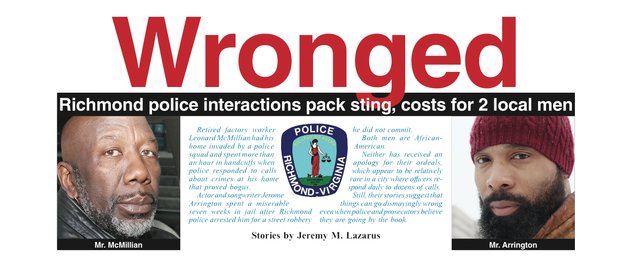Retired factory worker Leonard McMillian had his home invaded by a police squad and spent more than an hour in handcuffs when police responded to calls about crimes at his home that proved bogus. Actor and songwriter Jerome Arrington spent a miserable seven weeks in jail after Richmond police arrested him for a street robbery he did not commit. Both men are African-American. Neither has received an apology for their ordeals, which appear to be relatively rare in a city where officers respond daily to dozens of calls. Still, their stories suggest that things can go dismayingly wrong even when police and prosecutors believe they are going by the book.