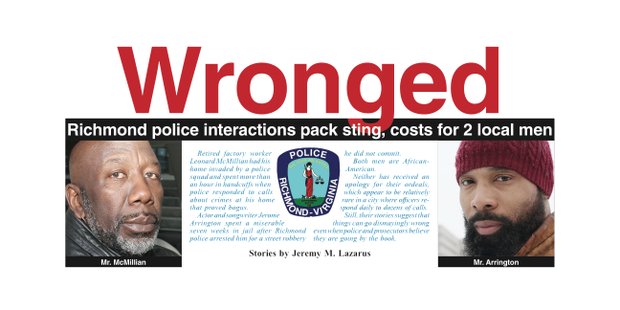 Retired factory worker Leonard McMillian had his home invaded by a police squad and spent more than an hour in handcuffs when police responded to calls about crimes at his home that proved bogus. Actor and songwriter Jerome Arrington spent a miserable seven weeks in jail after Richmond police arrested him for a street robbery he did not commit. Both men are African-American. Neither has received an apology for their ordeals, which appear to be relatively rare in a city where officers respond daily to dozens of calls. Still, their stories suggest that things can go dismayingly wrong even when police and prosecutors believe they are going by the book.