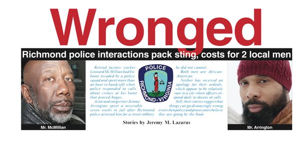 Retired factory worker Leonard McMillian had his home invaded by a police squad and spent more than an hour in handcuffs when police responded to calls about crimes at his home that proved bogus. Actor and songwriter Jerome Arrington spent a miserable seven weeks in jail after Richmond police arrested him for a street robbery he did not commit. Both men are African-American. Neither has received an apology for their ordeals, which appear to be relatively rare in a city where officers respond daily to dozens of calls. Still, their stories suggest that things can go dismayingly wrong even when police and prosecutors believe they are going by the book.