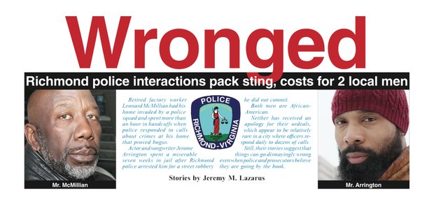 Retired factory worker Leonard McMillian had his home invaded by a police squad and spent more than an hour in handcuffs when police responded to calls about crimes at his home that proved bogus. Actor and songwriter Jerome Arrington spent a miserable seven weeks in jail after Richmond police arrested him for a street robbery he did not commit. Both men are African-American. Neither has received an apology for their ordeals, which appear to be relatively rare in a city where officers respond daily to dozens of calls. Still, their stories suggest that things can go dismayingly wrong even when police and prosecutors believe they are going by the book.