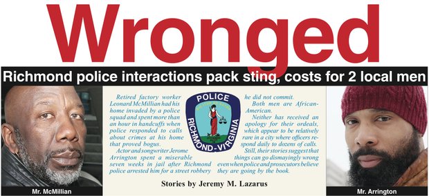 Retired factory worker Leonard McMillian had his home invaded by a police squad and spent more than an hour in handcuffs when police responded to calls about crimes at his home that proved bogus.
Actor and songwriter Jerome Arrington spent a miserable seven weeks in jail after Richmond police arrested him for a street robbery he did not commit. Both men are African-American.
Neither has received an apology for their ordeals, which appear to be relatively rare in a city where officers respond daily to dozens of calls. Still, their stories suggest that things can go dismayingly wrong even when police and prosecutors believe they are going by the book.