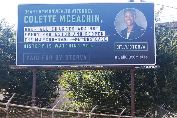 This new billboard on Oliver Hill Way near the Richmond Justice Center spells out key demands protesters in the city have been pressing for weeks. So far, Richmond Commonwealth’s Attorney Colette W. McEachin, who works several blocks west in the John Marshall Courts Building, has resisted the pressure to drop the criminal charges against the more than 300 demonstrators who have been arrested since late May. Mrs. McEachin has promised only that her office would review each case and that those arrested between May 30 and June 1 solely for violating a city curfew order would not face jail time. According to the Virginia Chapter of the American Civil Liberties Union, an undetermined number of people arrested during demonstrations are being held in jail without bond and might not have their preliminary hearings for another month or two. The billboard is the work of a coalition called DTCRVA, which stands for Drop the Charges RVA.