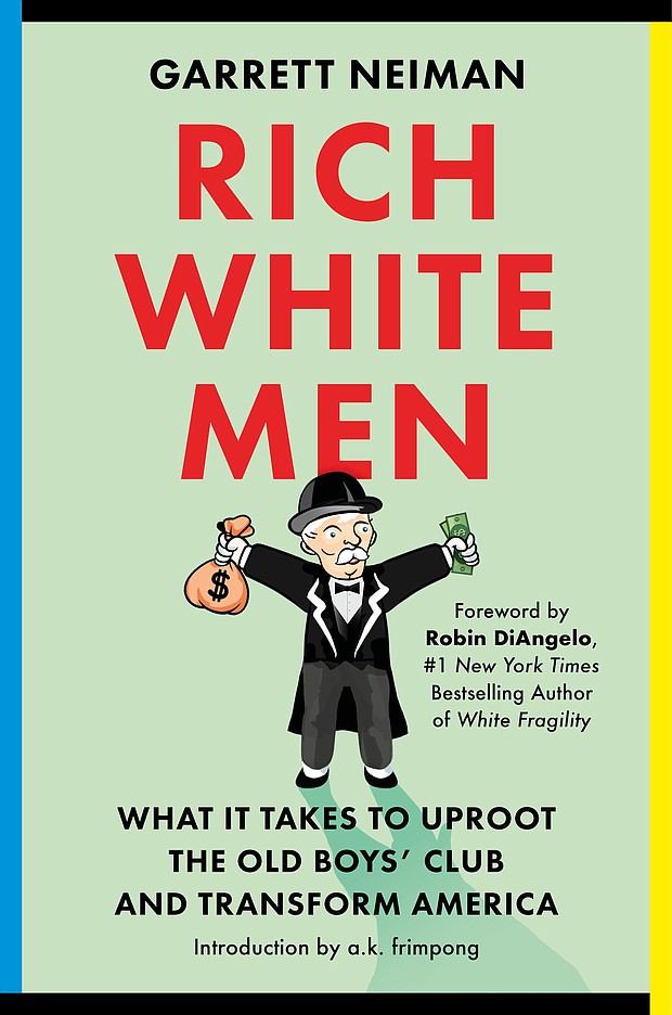 "Rich White Men: What It Takes to Uproot the Old Boys' Club and Transform America" by Garrett Neiman, foreword by Robin DiAngelo, introduction by Allen Kwabena Frimpong
c.2023, Legacy Lit				$29.00				   384 pages